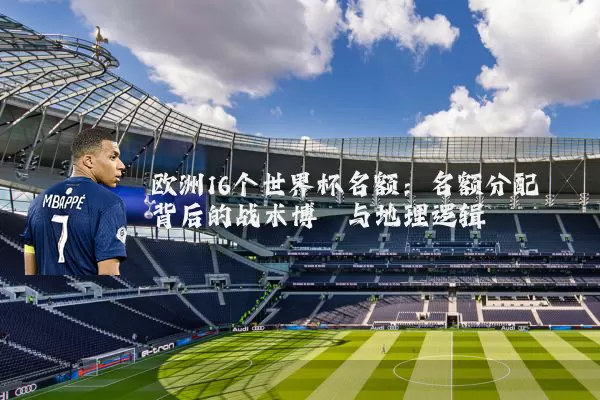 欧洲16个世界杯名额：名额分配背后的战术博弈与地理逻辑