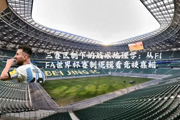 三赛区制下的战术地理学：从FIFA世界杯赛制逻辑看竞技真相