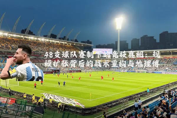 48支球队赛制下的竞技真相:规模扩张背后的战术重构与地理博弈