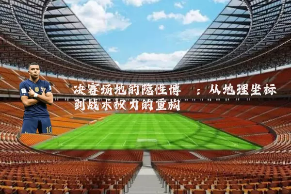 决赛场地的隐性博弈：从地理坐标到战术权力的重构